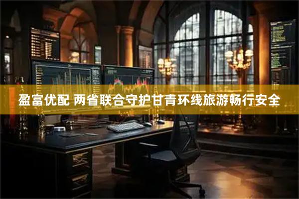 盈富优配 两省联合守护甘青环线旅游畅行安全