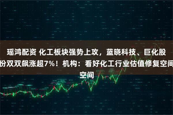 瑶鸿配资 化工板块强势上攻，蓝晓科技、巨化股份双双飙涨超7%！机构：看好化工行业估值修复空间
