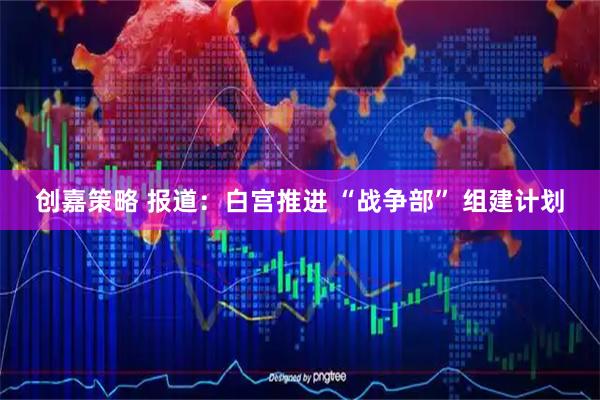 创嘉策略 报道：白宫推进 “战争部” 组建计划