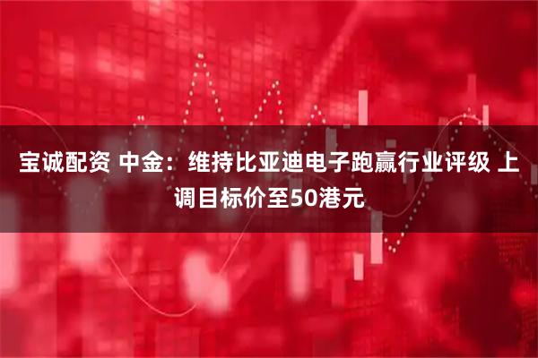 宝诚配资 中金：维持比亚迪电子跑赢行业评级 上调目标价至50港元