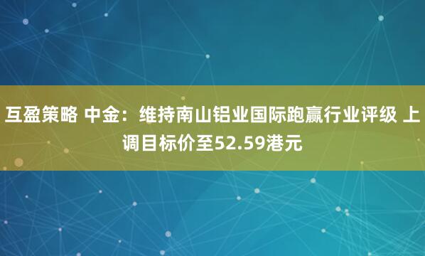 互盈策略 中金：维持南山铝业国际跑赢行业评级 上调目标价至52.59港元