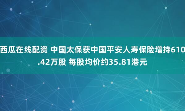 西瓜在线配资 中国太保获中国平安人寿保险增持610.42万股 每股均价约35.81港元
