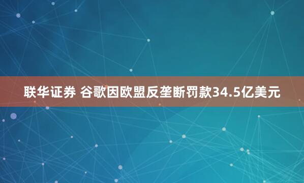联华证券 谷歌因欧盟反垄断罚款34.5亿美元