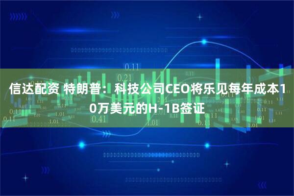 信达配资 特朗普：科技公司CEO将乐见每年成本10万美元的H-1B签证