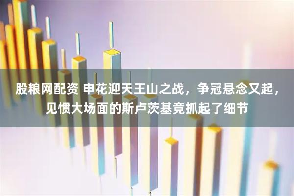 股粮网配资 申花迎天王山之战，争冠悬念又起，见惯大场面的斯卢茨基竟抓起了细节