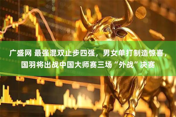 广盛网 最强混双止步四强，男女单打制造惊喜，国羽将出战中国大师赛三场“外战”决赛