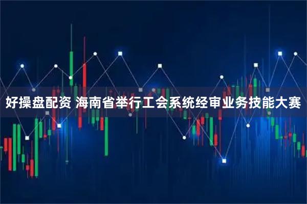 好操盘配资 海南省举行工会系统经审业务技能大赛