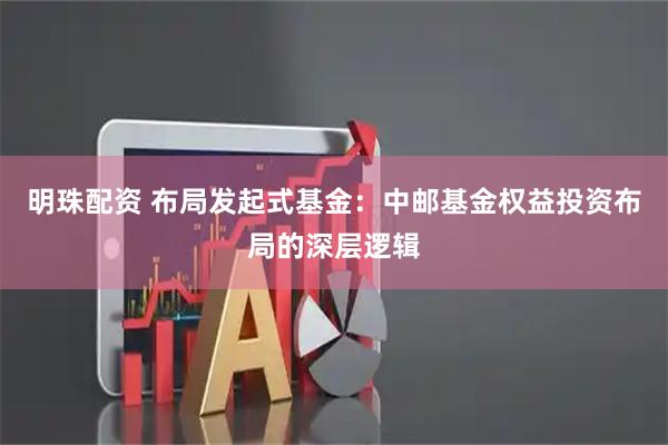 明珠配资 布局发起式基金：中邮基金权益投资布局的深层逻辑