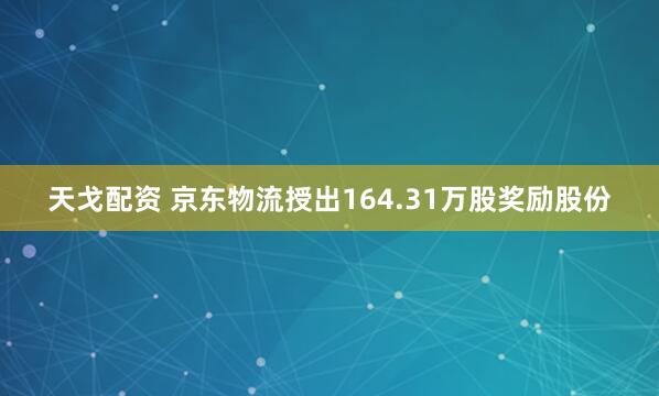 天戈配资 京东物流授出164.31万股奖励股份