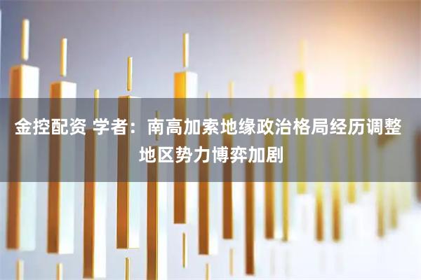 金控配资 学者：南高加索地缘政治格局经历调整 地区势力博弈加剧