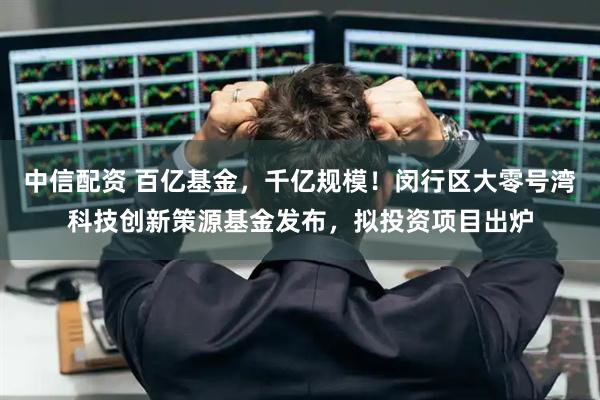 中信配资 百亿基金，千亿规模！闵行区大零号湾科技创新策源基金发布，拟投资项目出炉