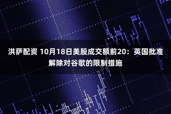 洪萨配资 10月18日美股成交额前20：英国批准解除对谷歌的限制措施
