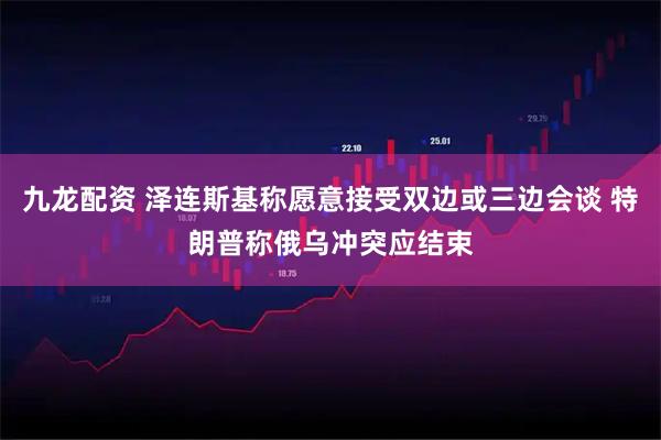 九龙配资 泽连斯基称愿意接受双边或三边会谈 特朗普称俄乌冲突应结束