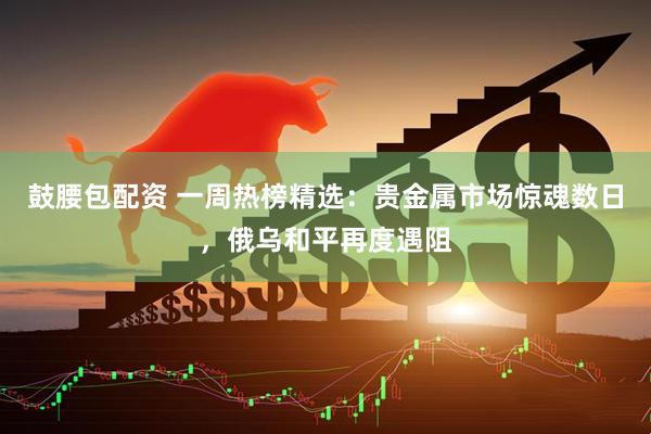 鼓腰包配资 一周热榜精选：贵金属市场惊魂数日，俄乌和平再度遇阻