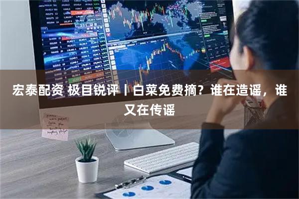 宏泰配资 极目锐评丨白菜免费摘？谁在造谣，谁又在传谣