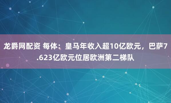 龙爵网配资 每体：皇马年收入超10亿欧元，巴萨7.623亿欧元位居欧洲第二梯队