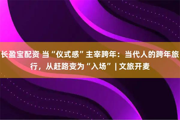 长盈宝配资 当“仪式感”主宰跨年：当代人的跨年旅行，从赶路变为“入场” | 文旅开麦