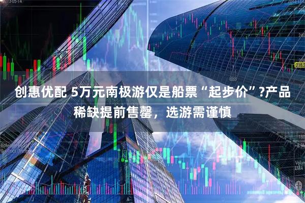 创惠优配 5万元南极游仅是船票“起步价”?产品稀缺提前售罄,选游需谨慎