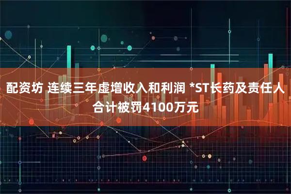 配资坊 连续三年虚增收入和利润 *ST长药及责任人合计被罚4100万元
