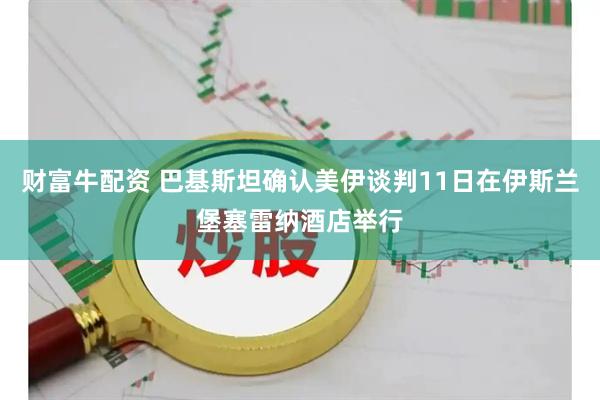 财富牛配资 巴基斯坦确认美伊谈判11日在伊斯兰堡塞雷纳酒店举行