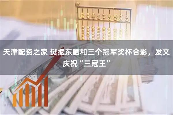 天津配资之家 樊振东晒和三个冠军奖杯合影，发文庆祝“三冠王”